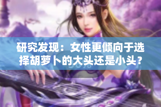 研究發(fā)現(xiàn)：女性更傾向于選擇胡蘿卜的大頭還是小頭？探索其偏好與營(yíng)養(yǎng)需求的關(guān)系