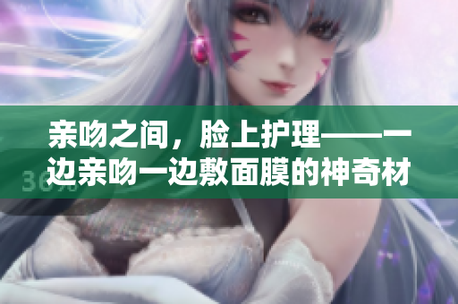 親吻之間，臉上護理——一邊親吻一邊敷面膜的神奇材質(zhì)是什么？