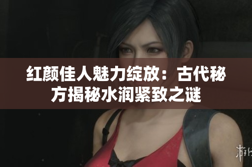 紅顏佳人魅力綻放：古代秘方揭秘水潤緊致之謎
