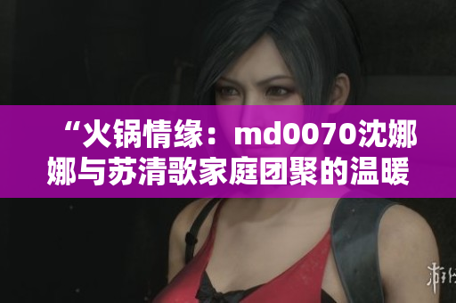 “火鍋情緣：md0070沈娜娜與蘇清歌家庭團(tuán)聚的溫暖時(shí)刻”