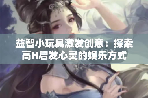 益智小玩具激發(fā)創(chuàng)意：探索高H啟發(fā)心靈的娛樂方式