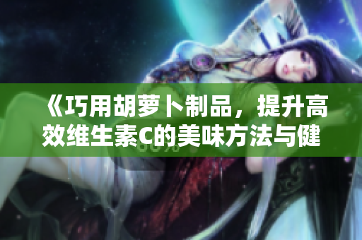 《巧用胡蘿卜制品，提升高效維生素C的美味方法與健康食譜》