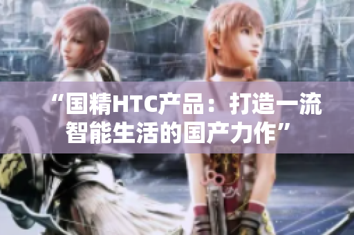 “國精HTC產(chǎn)品：打造一流智能生活的國產(chǎn)力作”