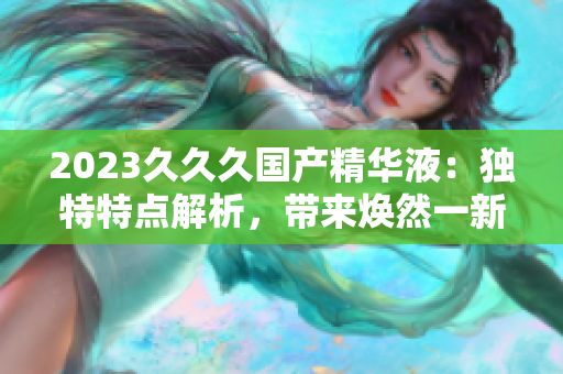 2023久久久國產(chǎn)精華液：獨特特點解析，帶來煥然一新的肌膚體驗