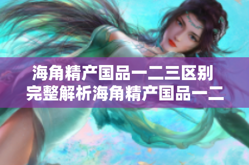 海角精產(chǎn)國品一二三區(qū)別 完整解析海角精產(chǎn)國品一二三的特點對比