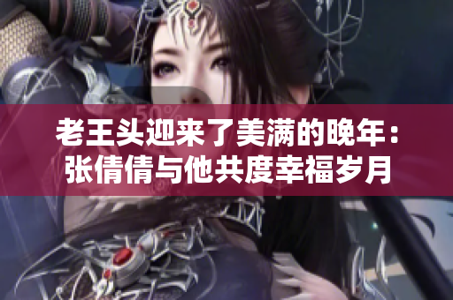 老王頭迎來了美滿的晚年：張倩倩與他共度幸福歲月