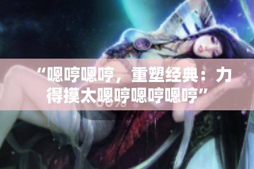 “嗯哼嗯哼，重塑經(jīng)典：力得摸太嗯哼嗯哼嗯哼”