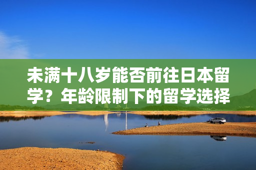 未滿十八歲能否前往日本留學(xué)？年齡限制下的留學(xué)選擇與挑戰(zhàn)