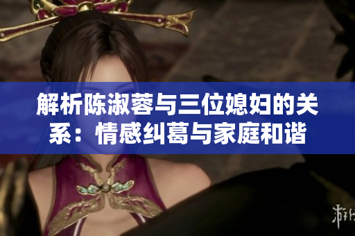 解析陳淑蓉與三位媳婦的關(guān)系：情感糾葛與家庭和諧