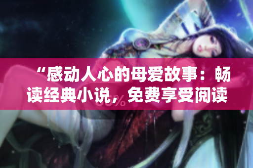 “感動人心的母愛故事:暢讀經(jīng)典小說,免費享受閱讀樂趣!” “感動人心的母愛故事:暢讀經(jīng)典小說,免費享受閱讀樂趣!”
