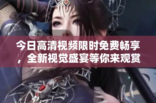 今日高清視頻限時免費暢享，全新視覺盛宴等你來觀賞!