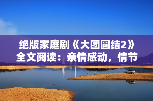 絕版家庭劇《大團(tuán)圓結(jié)2》全文閱讀：親情感動(dòng)，情節(jié)精彩，免費(fèi)享受完整篇章