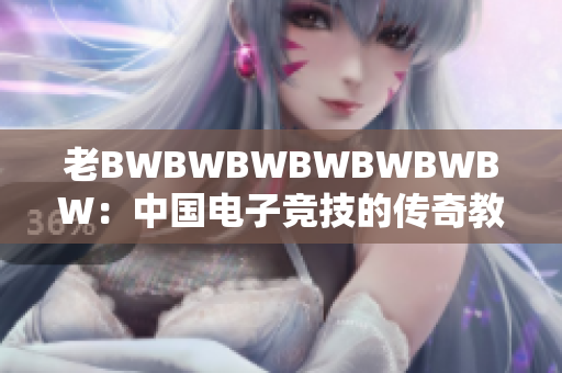 老BWBWBWBWBWBWBW:中國電子競技的傳奇教父與創(chuàng)新引領(lǐng)者 老BWBWBWBWBWBWBW:中國電子競技的傳奇教父與創(chuàng)新引領(lǐng)者