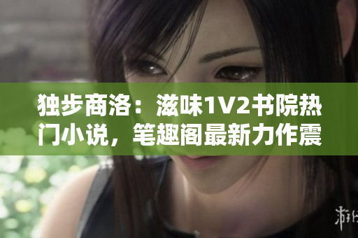 獨(dú)步商洛：滋味1V2書(shū)院熱門(mén)小說(shuō)，筆趣閣最新力作震撼問(wèn)世！