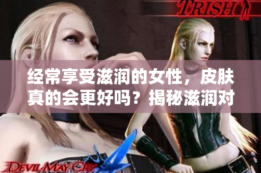 經(jīng)常享受滋潤的女性，皮膚真的會更好嗎？揭秘滋潤對女性皮膚的影響