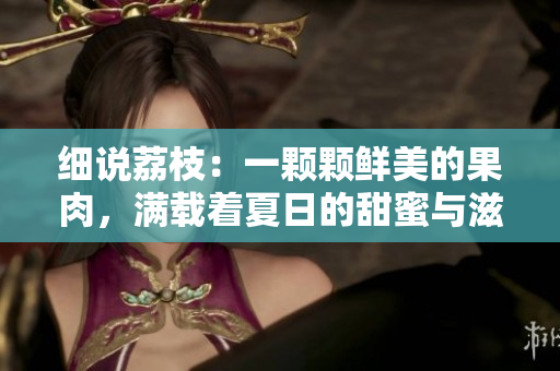 細說荔枝：一顆顆鮮美的果肉，滿載著夏日的甜蜜與滋味