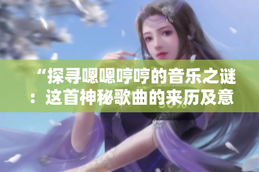 “探尋嗯嗯哼哼的音樂(lè)之謎：這首神秘歌曲的來(lái)歷及意義揭秘”