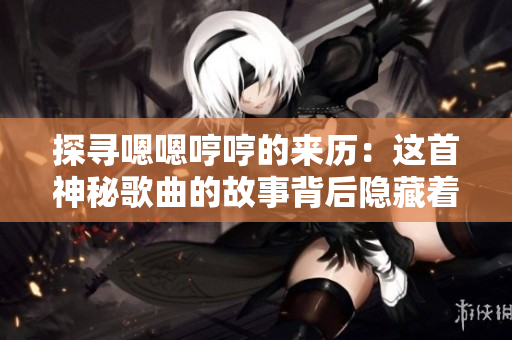 探尋嗯嗯哼哼的來(lái)歷：這首神秘歌曲的故事背后隱藏著什么秘密？