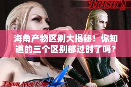 海角產(chǎn)物區(qū)別大揭秘！你知道的三個區(qū)別都過時了嗎？
