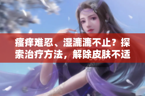 瘙癢難忍、濕漉漉不止？探索治療方法，解除皮膚不適的煩惱