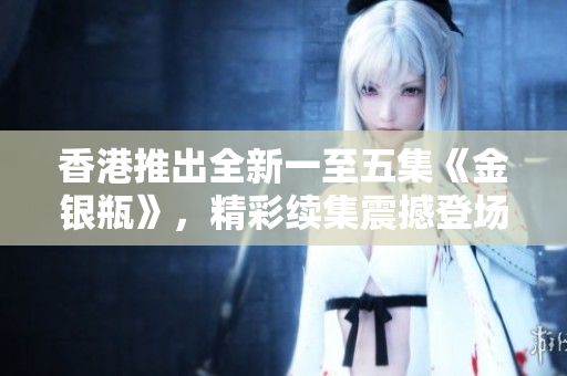 香港推出全新一至五集《金銀瓶》，精彩續(xù)集震撼登場(chǎng)