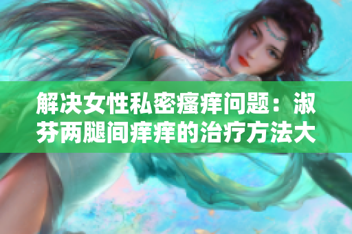解決女性私密瘙癢問題：淑芬兩腿間癢癢的治療方法大揭秘！