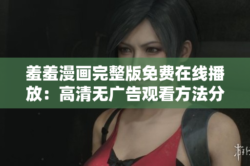 羞羞漫畫完整版免費在線播放：高清無廣告觀看方法分享