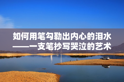 如何用筆勾勒出內(nèi)心的淚水——一支筆抄寫(xiě)哭泣的藝術(shù) 如何用筆勾勒出內(nèi)心的淚水——一支筆抄寫(xiě)哭泣的藝術(shù)