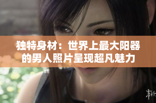獨特身材：世界上最大陽器的男人照片呈現(xiàn)超凡魅力