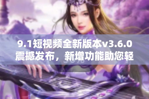 9.1短視頻全新版本v3.6.0震撼發(fā)布，新增功能助您輕松創(chuàng)作