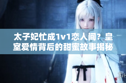 太子妃忙成1v1戀人間？皇室愛情背后的甜蜜故事揭秘