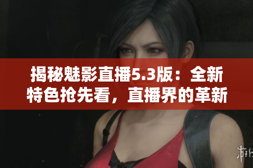 揭秘魅影直播5.3版:全新特色搶先看,直播界的革新之作 揭秘魅影直播5.3版:全新特色搶先看,直播界的革新之作