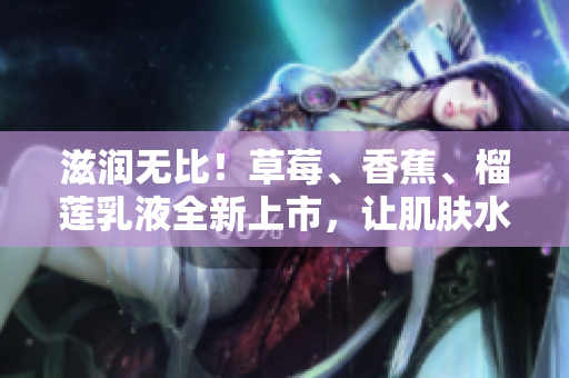 滋潤無比！草莓、香蕉、榴蓮乳液全新上市，讓肌膚水潤嬌嫩，持久保濕9w97w!
