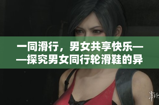一同滑行,男女共享快樂——探究男女同行輪滑鞋的異同 一同滑行,男女共享快樂——探究男女同行輪滑鞋的異同