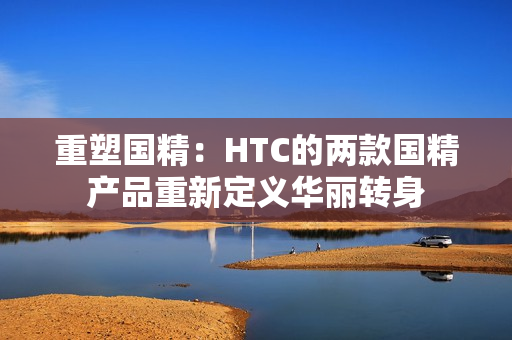 重塑國精:HTC的兩款國精產品重新定義華麗轉身 重塑國精:HTC的兩款國精產品重新定義華麗轉身