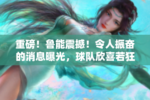 重磅！魯能震撼！令人振奮的消息曝光，球隊(duì)欣喜若狂
