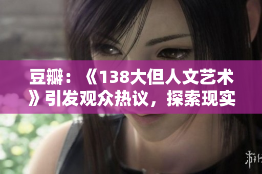豆瓣：《138大但人文藝術(shù)》引發(fā)觀眾熱議，探索現(xiàn)實與理想的碰撞