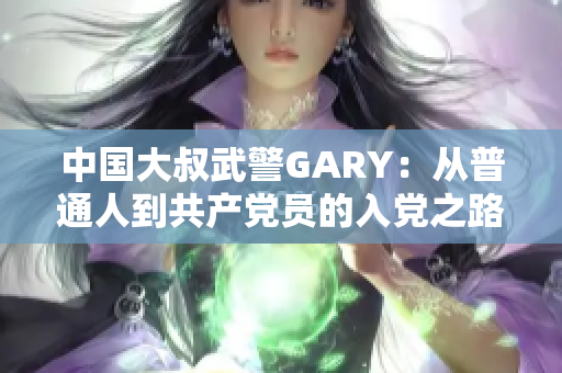 中國(guó)大叔武警GARY：從普通人到共產(chǎn)黨員的入黨之路