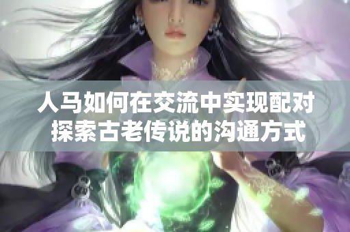 人馬如何在交流中實(shí)現(xiàn)配對 探索古老傳說的溝通方式 人馬如何在交流中實(shí)現(xiàn)配對 探索古老傳說的溝通方式