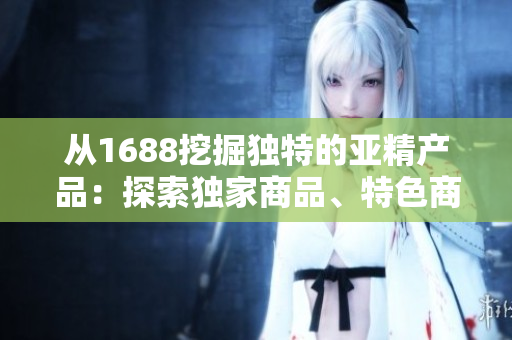 從1688挖掘獨(dú)特的亞精產(chǎn)品：探索獨(dú)家商品、特色商品和熱門趨勢(shì)