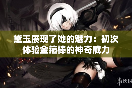 黛玉展現(xiàn)了她的魅力：初次體驗金箍棒的神奇威力