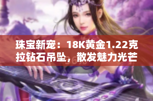 珠寶新寵:18K黃金1.22克拉鉆石吊墜,散發(fā)魅力光芒 珠寶新寵:18K黃金1.22克拉鉆石吊墜,散發(fā)魅力光芒