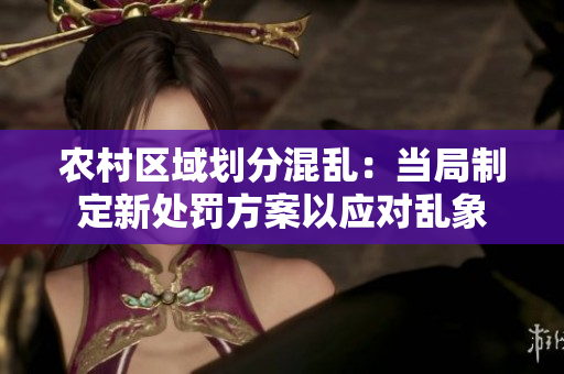 農(nóng)村區(qū)域劃分混亂:當(dāng)局制定新處罰方案以應(yīng)對(duì)亂象 農(nóng)村區(qū)域劃分混亂:當(dāng)局制定新處罰方案以應(yīng)對(duì)亂象