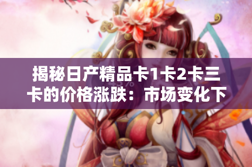 揭秘日產(chǎn)精品卡1卡2卡三卡的價格漲跌:市場變化下的最新價格調(diào)查 揭秘日產(chǎn)精品卡1卡2卡三卡的價格漲跌:市場變化下的最新價格調(diào)查