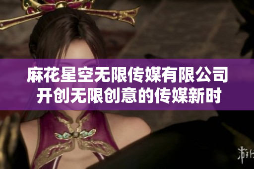麻花星空無限傳媒有限公司 開創(chuàng)無限創(chuàng)意的傳媒新時代