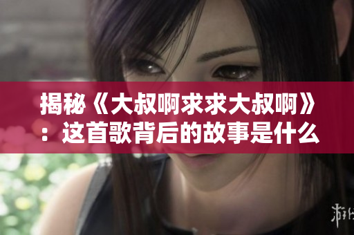 揭秘《大叔啊求求大叔啊》：這首歌背后的故事是什么？