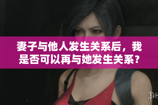 妻子與他人發(fā)生關(guān)系后，我是否可以再與她發(fā)生關(guān)系？這種行為是否合適？