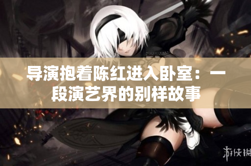 導(dǎo)演抱著陳紅進(jìn)入臥室:一段演藝界的別樣故事 導(dǎo)演抱著陳紅進(jìn)入臥室:一段演藝界的別樣故事