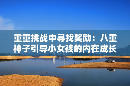 重重挑戰(zhàn)中尋找獎勵:八重神子引導小女孩的內(nèi)在成長之旅 重重挑戰(zhàn)中尋找獎勵:八重神子引導小女孩的內(nèi)在成長之旅