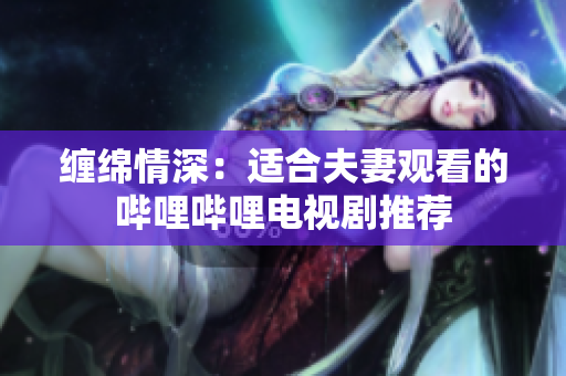 纏綿情深：適合夫妻觀看的嗶哩嗶哩電視劇推薦